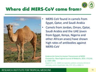 13RESEARCH INSTITUTE FOR TROPICAL MEDICINE
Where did MERS-CoV come from?
• MERS CoV found in camels from
Egypt, Qatar, and Saudi Arabia
• Camels from Jordan, Oman, Qatar,
Saudi Arabia and the UAE (even
from Egypt, Kenya, Nigeria and
other African araes) have shown
high rates of antibodies against
MERS-CoV
Evidence for Camel-to-Human Transmission of MERS
Coronavirus. New England Journal of Medicine, 2014. 371(14):
p. 1359-1360.
Alagaili,A.N., et al., MiddleEast respiratory syndromecoronavirusinfectionin
dromedarycamelsinSaudi Arabia. mBio, 2014. 5(2):p. e00884-14.
 