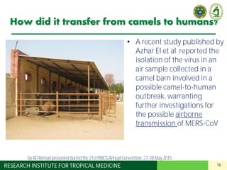 16RESEARCH INSTITUTE FOR TROPICAL MEDICINE
How did it transfer from camels to humans?
• A recent study published by
Azhar EI et al. reported the
isolation of the virus in an
air sample collected in a
camel barn involved in a
possible camel-to-human
outbreak, warranting
further investigations for
the possible airborne
transmission of MERS-CoV
by AD Roman presented duringthe 21st PHICS AnnualConvention, 27-28May 2015
 