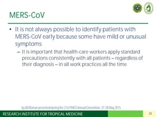 22RESEARCH INSTITUTE FOR TROPICAL MEDICINE
MERS-CoV
• It is not always possible to identify patients with
MERS-CoV early because some have mild or unusual
symptoms
– It is important that health-care workers apply standard
precautions consistently with all patients regardless of
their diagnosis in all work practices all the time
by AD Roman presented duringthe 21st PHICS AnnualConvention, 27-28May 2015
 