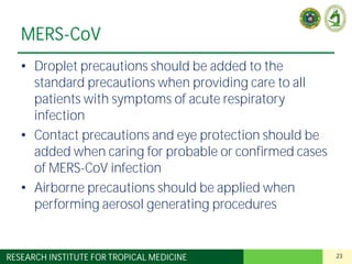 23RESEARCH INSTITUTE FOR TROPICAL MEDICINE
MERS-CoV
• Droplet precautions should be added to the
standard precautions when providing care to all
patients with symptoms of acute respiratory
infection
• Contact precautions and eye protection should be
added when caring for probable or confirmed cases
of MERS-CoV infection
• Airborne precautions should be applied when
performing aerosol generating procedures
 