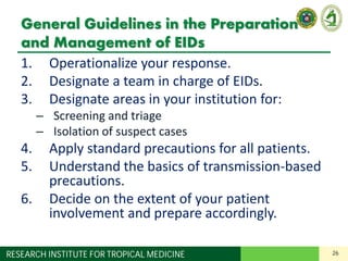 26RESEARCH INSTITUTE FOR TROPICAL MEDICINE
General Guidelines in the Preparation
and Management of EIDs
1. Operationalize your response.
2. Designate a team in charge of EIDs.
3. Designate areas in your institution for:
– Screening and triage
– Isolation of suspect cases
4. Apply standard precautions for all patients.
5. Understand the basics of transmission-based
precautions.
6. Decide on the extent of your patient
involvement and prepare accordingly.
 