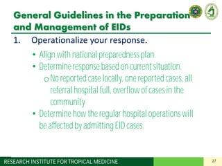 27RESEARCH INSTITUTE FOR TROPICAL MEDICINE
General Guidelines in the Preparation
and Management of EIDs
1. Operationalize your response.
2. Decide on the extent of your patient
involvement and prepare accordingly.
3. Designate a team in charge of EIDs.
4. Designate areas in your institution for:
– Screening and triage
– Isolation of suspect cases
5. Apply standard precautions for all patients.
6. Understand the basics of transmission-based
precautions.
• Align with national preparednessplan.
• Determineresponse based on current situation.
oNo reportedcase locally, one reportedcases, all
referralhospital full, overflowof cases in the
community
• Determinehow the regular hospital operationswill
be affectedby admittingEID cases.
 