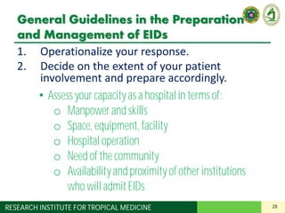 28RESEARCH INSTITUTE FOR TROPICAL MEDICINE
General Guidelines in the Preparation
and Management of EIDs
1. Operationalize your response.
2. Decide on the extent of your patient
involvement and prepare accordingly.
3. Designate a team in charge of EIDs.
4. Designate areas in your institution for:
– Screening and triage
– Isolation of suspect cases
5. Apply standard precautions for all patients.
6. Understand the basics of transmission-based
precautions.
• Assess your capacityas a hospital in terms of:
o Manpowerand skills
o Space, equipment, facility
o Hospital operation
o Need of the community
o Availabilityand proximityof other institutions
who will admitEIDs
 