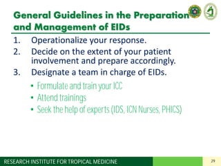 29RESEARCH INSTITUTE FOR TROPICAL MEDICINE
General Guidelines in the Preparation
and Management of EIDs
1. Operationalize your response.
2. Decide on the extent of your patient
involvement and prepare accordingly.
3. Designate a team in charge of EIDs.
4. Designate areas in your institution for:
– Screening and triage
– Isolation of suspect cases
5. Apply standard precautions for all patients.
6. Understand the basics of transmission-based
precautions.
• Formulate and train your ICC
• Attend trainings
• Seek the help of experts(IDS, ICN Nurses, PHICS)
 
