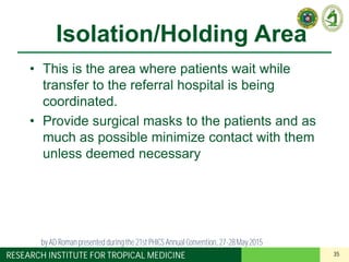 35RESEARCH INSTITUTE FOR TROPICAL MEDICINE
Isolation/Holding Area
• This is the area where patients wait while
transfer to the referral hospital is being
coordinated.
• Provide surgical masks to the patients and as
much as possible minimize contact with them
unless deemed necessary
by AD Roman presented duringthe 21st PHICS AnnualConvention, 27-28May 2015
 
