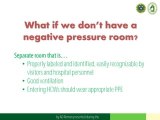 What if we don’t have a
negative pressure room?
• Properly labeled and identified,easily recognizableby
visitors and hospital personnel
• Good ventilation
• Entering HCWsshould wearappropriatePPE
by AD Roman presented duringthe
 