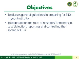 4RESEARCH INSTITUTE FOR TROPICAL MEDICINE
Objectives
• To discuss general guidelines in preparing for EIDs
in your institution
• To elaborate on the roles of hospitals/frontliners in
case detection, reporting, and controlling the
spread of EIDs
by AD Roman presented duringthe 21st PHICS AnnualConvention, 27-28May 2015
 