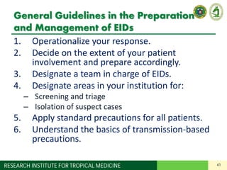 41RESEARCH INSTITUTE FOR TROPICAL MEDICINE
General Guidelines in the Preparation
and Management of EIDs
1. Operationalize your response.
2. Decide on the extent of your patient
involvement and prepare accordingly.
3. Designate a team in charge of EIDs.
4. Designate areas in your institution for:
– Screening and triage
– Isolation of suspect cases
5. Apply standard precautions for all patients.
6. Understand the basics of transmission-based
precautions.
 