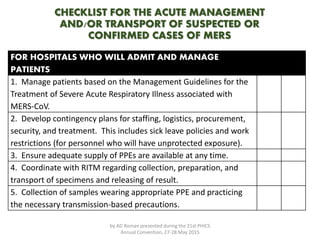 CHECKLIST FOR THE ACUTE MANAGEMENT
AND/OR TRANSPORT OF SUSPECTED OR
CONFIRMED CASES OF MERS
FOR HOSPITALS WHO WILL ADMIT AND MANAGE
PATIENTS
1. Manage patients based on the Management Guidelines for the
Treatment of Severe Acute Respiratory Illness associated with
MERS-CoV.
2. Develop contingency plans for staffing, logistics, procurement,
security, and treatment. This includes sick leave policies and work
restrictions (for personnel who will have unprotected exposure).
3. Ensure adequate supply of PPEs are available at any time.
4. Coordinate with RITM regarding collection, preparation, and
transport of specimens and releasing of result.
5. Collection of samples wearing appropriate PPE and practicing
the necessary transmission-based precautions.
by AD Roman presented during the 21st PHICS
Annual Convention, 27-28 May 2015
 