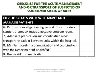 CHECKLIST FOR THE ACUTE MANAGEMENT
AND/OR TRANSPORT OF SUSPECTED OR
CONFIRMED CASES OF MERS
FOR HOSPITALS WHO WILL ADMIT AND
MANAGE PATIENTS
6. Perform aerosol generating procedures with extreme
caution, preferably inside a negative pressure room.
7. Adequate preparation and coordination when
transporting patient between units within the hospital.
8. Maintain constant communication and coordination
with the Department of Health/NEC
9. Proper risk communication
by AD Roman presented during the 21st PHICS
Annual Convention, 27-28 May 2015
 