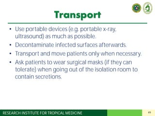 49RESEARCH INSTITUTE FOR TROPICAL MEDICINE
Transport
• Use portable devices (e.g. portable x-ray,
ultrasound) as much as possible.
• Decontaminate infected surfaces afterwards.
• Transport and move patients only when necessary.
• Ask patients to wear surgical masks (if they can
tolerate) when going out of the isolation room to
contain secretions.
 