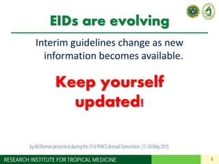 5RESEARCH INSTITUTE FOR TROPICAL MEDICINE
EIDs are evolving
Interim guidelines change as new
information becomes available.
Keep yourself
updated!
by AD Roman presented duringthe 21st PHICS AnnualConvention, 27-28May 2015
 