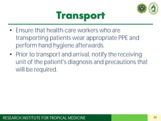 50RESEARCH INSTITUTE FOR TROPICAL MEDICINE
Transport
• Ensure that health-care workers who are
transporting patients wear appropriate PPE and
perform hand hygiene afterwards.
• Prior to transport and arrival, notify the receiving
unit of the patient's diagnosis and precautions that
will be required.
 