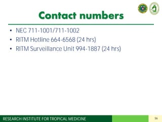 56RESEARCH INSTITUTE FOR TROPICAL MEDICINE
Contact numbers
• NEC 711-1001/711-1002
• RITM Hotline 664-6568 (24 hrs)
• RITM Surveillance Unit 994-1887 (24 hrs)
 