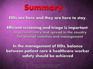EIDs are here and they are here to stay.
Efficient screening and triage is important:
To prevent entry and spread in the country
For prompt isolation and management
In the management of EIDs, balance
between patient care & healthcare worker
safety should be achieved
Summary
by AD Roman presented during the 21st PHICS
Annual Convention, 27-28 May 2015
 