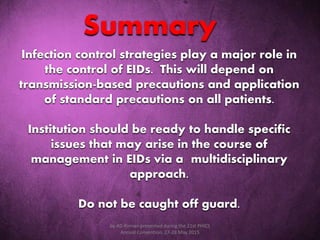 Infection control strategies play a major role in
the control of EIDs. This will depend on
transmission-based precautions and application
of standard precautions on all patients.
Institution should be ready to handle specific
issues that may arise in the course of
management in EIDs via a multidisciplinary
approach.
Do not be caught off guard.
Summary
by AD Roman presented during the 21st PHICS
Annual Convention, 27-28 May 2015
 