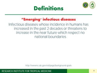 9RESEARCH INSTITUTE FOR TROPICAL MEDICINE
Definitions
“Emerging" infectious diseases
Infectious diseases whose incidence in humans has
increased in the past 2 decades or threatens to
increase in the near future which respect no
national boundaries
http://wwwnc.cdc.gov/eid/page/background-goals
 