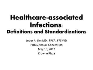 Healthcare-associated
Infections:
Definitions and Standardizations
Jodor A. Lim MD., FPCP., FPSMID
PHICS Annual Convention
May 18, 2017
Crowne Plaza
 