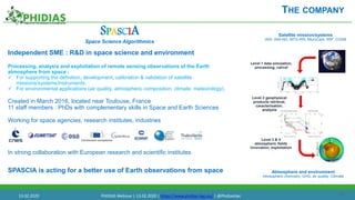 15
Independent SME : R&D in space science and environment
Processing, analysis and exploitation of remote sensing observations of the Earth
atmosphere from space :
 For supporting the definition, development, calibration & validation of satellite
missions/systems/instruments.
 For environmental applications (air quality, atmospheric composition, climate, meteorology).
Created in March 2016, located near Toulouse, France
11 staff members : PhDs with complementary skills in Space and Earth Sciences
Working for space agencies, research institutes, industries
In strong collaboration with European research and scientific institutes
SPASCIA is acting for a better use of Earth observations from space
THE COMPANY
SPASCIA
Space Science Algorithmics
Satellite mission/systems
IASI, IASI-NG, MTG-IRS, MicroCarb, S5P, CO2M
Atmosphere and environment
Atmsopheric chemistry, GHG, air quality, Cllimate
Level 1 data simulation,
processing, cal/val
Level 2 geophysical
products retrieval,
caracterisation,
analysis
Level 3 & 4
atmospheric fields
innovation, exploitation
13.02.2020 PHIDIAS Webinar | 13.02.2020 | https://www.phidias-hpc.eu/ | @PhidiasHpc
 