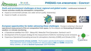 16
Earth and environment challenges at local, regional and global scales : continuous increase of
human activities modify the atmospheric composition
Impact on environment (climate; soil, water and air quality; biodiversity)
Impact on health, on economy
European opportunities for better adressing these challenges : Europe is entering in the era of
operational measurement of the air composition from space, for the analysis and forecasting of chemical
weather and climate monitoring
PHIDIAS FOR ATMOSPHERE : CONTEXT
First measurements already available : The European operational atmospheric composition
observation from space currently benefits from data provided by IASI and GOME onboard the
Metop satellites, as well as Sentinel 5 precursor (S5P/TROPOMI)
4 Operational satellites from 2021 : Metop-NG, MeteoSat Third Generation, Sentinel 4 and 5
Development of the European strategy for the measurement of GHG for monitoring human emissions
Copernicus Operational forecasting services for atmospheric chemistry (CAMS) and Climate (C3S)
13.02.2020 PHIDIAS Webinar | 13.02.2020 | https://www.phidias-hpc.eu/ | @PhidiasHpc
 