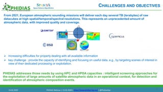 17
From 2021, European atmospheric sounding missions will deliver each day several TB (terabytes) of raw
datacubes at high spatial/temporal/spectral resolutions. This represents an unprecedented amount of
atmospheric data, with improved quality and coverage.
 Increasing difficulties for properly dealing with all available information
 key challenge : provide the capacity of identifying and focusing on useful data, e.g., by targeting scenes of interest in
view of their dedicated processing or exploitation.
PHIDIAS addresses those needs by using HPC and HPDA capacities : intelligent screening approaches for
the exploitation of large amounts of satellite atmospheric data in an operational context, for detection and
identification of atmospheric composition events.
.
CHALLENGES AND OBJECTIVES
13.02.2020 PHIDIAS Webinar | 13.02.2020 | https://www.phidias-hpc.eu/ | @PhidiasHpc
 