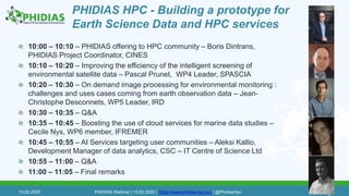 PHIDIAS HPC - Building a prototype for
Earth Science Data and HPC services
10:00 – 10:10 – PHIDIAS offering to HPC community – Boris Dintrans,
PHIDIAS Project Coordinator, CINES
10:10 – 10:20 – Improving the efficiency of the intelligent screening of
environmental satellite data – Pascal Prunet, WP4 Leader, SPASCIA
10:20 – 10:30 – On demand image processing for environmental monitoring :
challenges and uses cases coming from earth observation data – Jean-
Christophe Desconnets, WP5 Leader, IRD
10:30 – 10:35 – Q&A
10:35 – 10:45 – Boosting the use of cloud services for marine data studies –
Cecile Nys, WP6 member, IFREMER
10:45 – 10:55 – AI Services targeting user communities – Aleksi Kallio,
Development Manager of data analytics, CSC – IT Centre of Science Ltd
10:55 – 11:00 – Q&A
11:00 – 11:05 – Final remarks
13.02.2020 PHIDIAS Webinar | 13.02.2020 | https://www.phidias-hpc.eu/ | @PhidiasHpc 2
 