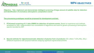 20
Objective : Test, implement and demonstrate intelligent screening of large amount of satellite data for detection
and identification of anomalous atmospheric composition events
Two processing prototypes would be proposed for development and test :
1. PCA-based screening of L1 data (SWIR) for detection of extreme events. Based on experience and methods
developed for IASI, implementation and consolidation of algorithms and tools for generic processing of atmospheric
spectra recorded by S5P.
2. New AI methods for objective/automatic detection of plumes from L2 products (CO, others ? (CH4 NO2, SO2) :
SPASCIA experience with physical methods analyzing significant signal enhancements
WP4 OBJECTIVES
13.02.2020 PHIDIAS Webinar | 13.02.2020 | https://www.phidias-hpc.eu/ | @PhidiasHpc
 