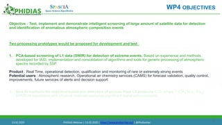 21
Objective : Test, implement and demonstrate intelligent screening of large amount of satellite data for detection
and identification of anomalous atmospheric composition events
Two processing prototypes would be proposed for development and test :
1. PCA-based screening of L1 data (SWIR) for detection of extreme events. Based on experience and methods
developed for IASI, implementation and consolidation of algorithms and tools for generic processing of atmospheric
spectra recorded by S5P.
Product : Real Time, operational detection, qualification and monitoring of rare or extremely strong events
Potential users : Atmospheric research, Operational air chemistry services (CAMS) for forecast validation, quality control,
improvements, future services of alerts and decision support
1. New AI methods for objective/automatic detection of plumes from L2 products (CO, others ? (CH4 NO2, SO2) :
SPASCIA experience with physical methods analyzing significant signal enhancements
WP4 OBJECTIVES
13.02.2020 PHIDIAS Webinar | 13.02.2020 | https://www.phidias-hpc.eu/ | @PhidiasHpc
 