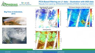 23
PCA-Based filtering on L1 data – illustration with IASI data
Results from work by SPASCIA/HYGEOS/LATMOS, funded by CNES
Big fires in Indonésie,
2015
PCA-based detection of the fire event
Cloud fraction
Operational CO product
13.02.2020 PHIDIAS Webinar | 13.02.2020 | https://www.phidias-hpc.eu/ | @PhidiasHpc
 