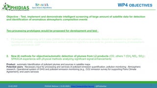 24
Objective : Test, implement and demonstrate intelligent screening of large amount of satellite data for detection
and identification of anomalous atmospheric composition events
Two processing prototypes would be proposed for development and test :
1. PCA-based screening of L1 data (SWIR) for detection of extreme events. Based on experience and methods
developed for IASI, implementation and consolidation of algorithms and tools for generic processing of atmospheric
spectra recorded by S5P.
2. New AI methods for objective/automatic detection of plumes from L2 products (CO, others ? (CH4 NO2, SO2) :
SPASCIA experience with physical methods analyzing significant signal enhancements
Product : automatic Identification of pollutant plumes and sources in satellite maps
Potential users : Necessary input for processing and services of pollutant emission quantification, pollution monitoring : Atmospheric
research, Operational system of GHG and pollutant emission monitoring (e.g., CO2 emission survey for supporting Paris Climate
Agreement), end users services
WP4 OBJECTIVES
13.02.2020 PHIDIAS Webinar | 13.02.2020 | https://www.phidias-hpc.eu/ | @PhidiasHpc
 