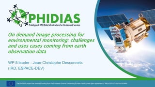 The PHIDIAS project has received funding from the European Union's Connecting Europe Facility under grant agreement n° INEA/CEF/ICT/A2018/1810854.
On demand image processing for
environmental monitoring: challenges
and uses cases coming from earth
observation data
WP 5 leader : Jean-Christophe Desconnets
(IRD, ESPACE-DEV)
 