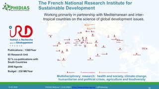 30
Working primarily in partnership with Mediterranean and inter-
tropical countries on the science of global development issues.
Multidisciplinary research: health and society, climate change,
humanitarian and political crises, agriculture and biodiversity
The French National Research Institute for
Sustainable Development
Publications : 1300/Year
65 Research Unit
52 % co-publications with
South Countries
2048 Agents
Budget : 230 M€/Year
13.02.2020 PHIDIAS Webinar | 13.02.2020 | https://www.phidias-hpc.eu/ | @PhidiasHpc
 