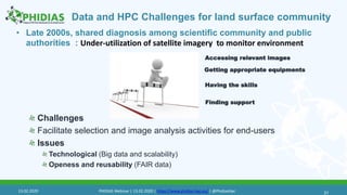 Data and HPC Challenges for land surface community
• Late 2000s, shared diagnosis among scientific community and public
authorities : Under-utilization of satellite imagery to monitor environment
Challenges
Facilitate selection and image analysis activities for end-users
Issues
Technological (Big data and scalability)
Openess and reusability (FAIR data)
31
Accessing relevant images
Having the skills
Finding support
Getting appropriate equipments
13.02.2020 PHIDIAS Webinar | 13.02.2020 | https://www.phidias-hpc.eu/ | @PhidiasHpc
 