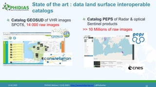 State of the art : data land surface interoperable
catalogs
Catalog GEOSUD of VHR images
SPOT6, 14 000 raw images
32
Catalog PEPS of Radar & optical
Sentinel products
>> 10 Millions of raw images
13.02.2020 PHIDIAS Webinar | 13.02.2020 | https://www.phidias-hpc.eu/ | @PhidiasHpc
 