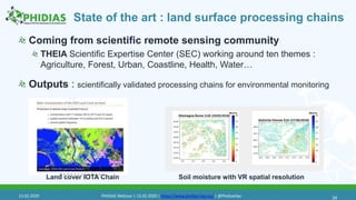 State of the art : land surface processing chains
Coming from scientific remote sensing community
THEIA Scientific Expertise Center (SEC) working around ten themes :
Agriculture, Forest, Urban, Coastline, Health, Water…
Outputs : scientifically validated processing chains for environmental monitoring
34
Land cover IOTA Chain Soil moisture with VR spatial resolution
13.02.2020 PHIDIAS Webinar | 13.02.2020 | https://www.phidias-hpc.eu/ | @PhidiasHpc
 