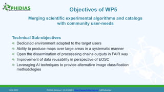 Objectives of WP5
Technical Sub-objectives
Dedicated environment adapted to the target users
Ability to produce maps over large areas in a systematic manner
Open the dissemination of processsing chains outputs in FAIR way
Improvement of data reusability in perspective of EOSC
Leveraging AI techniques to provide alternative image classification
methodologies
Merging scientific experimental algorithms and catalogs
with community user-needs
13.02.2020 PHIDIAS Webinar | 13.02.2020 | https://www.phidias-hpc.eu/ | @PhidiasHpc
 