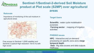 Sentinel-1/Sentinel-2-derived Soil Moisture
product at Plot scale (S2MP) over agricultural
areas
Importance of monitoring of the soil moisture in
agricultural areas
Target Users
PHIDIAS issues
Rationale
Free access to Sentinel-1 (SAR satellite) and
Sentinel-2 (optical High resolution 10x10 m) with
high revisit
HPC : Interactive and on-demand
processing on specific zone and a large
temporal depth
Data : Big data access and data outputs
FAIRness
Scientific : water cycle modelisation
purposes
Farming sector : mapping of irrigation
activities
13.02.2020 PHIDIAS Webinar | 13.02.2020 | https://www.phidias-hpc.eu/ | @PhidiasHpc
 