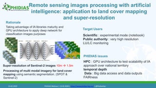 Remote sensing images processing with artificial
intelligence: application to land cover mapping
and super-resolution
Taking advantage of IA libraries maturity and
GPU architecture to apply deep network for
classification images purposes
Target Users
PHIDIAS issues
Rationale
Super-resolution of Sentinel-2 images 10m  1.5m
HPC : GPU architecture to test scalability of IA
approach over national territory
temporal depth
Data : Big data access and data outputs
FAIRness
Scientific : experimental mode (notebook)
Public authority : very high resolution
LU/LC monitoring
Processing of multi modal imagery for land cover
mapping using semantic segmentation. (SPOT &
Sentinel-2)
13.02.2020 PHIDIAS Webinar | 13.02.2020 | https://www.phidias-hpc.eu/ | @PhidiasHpc
 