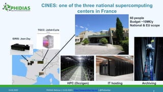 CINES: one of the three national supercomputing
centers in France
4
TGCC: Joliot-Curie
IDRIS: Jean Zay
HPC (Occigen) IT hosting Archiving
60 people
Budget ~10M€/y
National & EU scope
13.02.2020 PHIDIAS Webinar | 13.02.2020 | https://www.phidias-hpc.eu/ | @PhidiasHpc
 