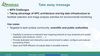 Take away message
WP5 Challenges
Taking advantage of HPC architecture and big data infrastructure to
facilitate selection and image analysis activities for environmental monitoring
Use cases
• Targeted to land surface community: scientific and public authorities
• Capibility to produce on-demand new mapping products at very temporal and spatial
resolution (soil moisture, LU/LC, …)
• Provide dedicated and interactive user environment to select, configure and execute
processing chains
• Open and FAIR diffusion of outputs data in reusable manner
13.02.2020 PHIDIAS Webinar | 13.02.2020 | https://www.phidias-hpc.eu/ | @PhidiasHpc
 