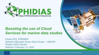 The PHIDIAS project has received funding from the European Union's Connecting Europe Facility under grant agreement n° INEA/CEF/ICT/A2018/1810854.
Boosting the use of Cloud
Services for marine data studies
Cécile NYS, IFREMER
Assistant Manager Ocean Data Cluster – ODATIS
Phidias WP6 member
Webinar | February 13, 2020
 