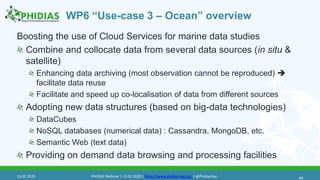 WP6 “Use-case 3 – Ocean” overview
Boosting the use of Cloud Services for marine data studies
Combine and collocate data from several data sources (in situ &
satellite)
Enhancing data archiving (most observation cannot be reproduced) 
facilitate data reuse
Facilitate and speed up co-localisation of data from different sources
Adopting new data structures (based on big-data technologies)
DataCubes
NoSQL databases (numerical data) : Cassandra, MongoDB, etc.
Semantic Web (text data)
Providing on demand data browsing and processing facilities
4413.02.2020 PHIDIAS Webinar | 13.02.2020 | https://www.phidias-hpc.eu/ | @PhidiasHpc
 