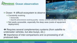 Ocean observation
Ocean  difficult ecosystem to observe
Constantly evolving
Seasonally
Specific phenomenon evolving quickly : waves, currents, plankton blooms, etc.
Not easily accessible, especially the deep seas (costs of equipment
deployment)
 Requires several complementary systems (from satellite to
underwater vehicles, but also buoys, etc.)
 Importance of inter-comparisons and co-processing of all
produced data
4613.02.2020 PHIDIAS Webinar | 13.02.2020 | https://www.phidias-hpc.eu/ | @PhidiasHpc
 
