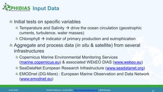 Input Data
Initial tests on specific variables
Temperature and Salinity  drive the ocean circulation (geostrophic
currents, turbulence, water masses)
Chlorophyll  indicator of primary production and eutrophication
Aggregate and process data (in situ & satellite) from several
infrastructures
Copernicus Marine Environmental Monitoring Services
(marine.copernicus.eu) & associated WEkEO DIAS (www.wekeo.eu)
SeaDataNet European Research Infrastructure (www.seadatanet.org)
EMODnet (DG-Mare) : European Marine Observation and Data Network
(www.emodnet.eu)
4713.02.2020 PHIDIAS Webinar | 13.02.2020 | https://www.phidias-hpc.eu/ | @PhidiasHpc
 