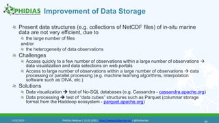 Improvement of Data Storage
Present data structures (e.g. collections of NetCDF files) of in-situ marine
data are not very efficient, due to
the large number of files
and/or
the heterogeneity of data observations
Challenges
Access quickly to a few number of observations within a large number of observations 
data visualization and data selections on web portals
Access to large number of observations within a large number of observations  data
processing or parallel processing (e.g. machine learning algorithms, interpolation
software such as DIVA, etc.)
Solutions
Data visualization  test of No-SQL databases (e.g. Cassandra - cassandra.apache.org)
Data processing  test of “data cubes” structures such as Parquet (columnar storage
format from the Haddoop ecosystem - parquet.apache.org)
4913.02.2020 PHIDIAS Webinar | 13.02.2020 | https://www.phidias-hpc.eu/ | @PhidiasHpc
 