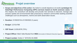 Projet overview
Scope and objectives of the action: the Action’s overall objective is to build a prototype for
Data/High Performance Computing (HPC) services based on Earth sciences cases. In
this respect, the consortium will develop and provide new services to discover, manage and
process spatial and environmental data produced by research communities tackling scientific
challenges such as atmospheric, marine and earth observation issues.
Duration: 01/09/2019 to 01/09/2022 (3 years)
Budget: 3,519,476€
CEF Grant: 2,639,607€ (75%)
Project Officer: Mark Vella Muskat from INEA (Innovation & Network Executive Agency)
Project number: Action n° 2018-EU-IA-0089
513.02.2020 PHIDIAS Webinar | 13.02.2020 | https://www.phidias-hpc.eu/ | @PhidiasHpc
 