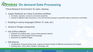 On demand Data Processing
“Virtual Research Environment” for users, allowing
Jupyter Notebook as a basis to develop workflows
Annotate, compare, conserve and share expertise
Access to different data structures in one environment (access to specified data on premise or remotely)
Scripting in various languages (Python, R, Julia, etc.)
Access to Pangeo components
Use of Diva software
Software for gridding data, using a finite-element method
Developed in Julia programming language
Extension for satellite images
GIS features
Visualisation of inputs (study area), outputs (compare results of different processes) and images
Existing tools : Diva online, Sextant, Geomatys, etc.
5013.02.2020 PHIDIAS Webinar | 13.02.2020 | https://www.phidias-hpc.eu/ | @PhidiasHpc
 