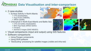 Data Visualisation and inter-comparison
2 case-studies
Surface Salinity in North Atlantic
CTD (SeaDataNet),
Argo Floats (CMEMS),
SMOS satellite,
Chlorophyll in North-East Atlantic and Balitic Sea
CTD and bottles (SeaDataNet)
BGC Argo floats (ARGO GDAC)
Ferrybox
Sentinel 2 images (DIAS WEkEO)
Visual comparisons (input and output) using GIS features
Software comparisons
Using Pangeo components
Using DIVA software
“Declouding” processing for satellite images (visible and infra-red)
5113.02.2020 PHIDIAS Webinar | 13.02.2020 | https://www.phidias-hpc.eu/ | @PhidiasHpc
 