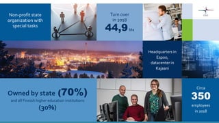 54
Non-profit state
organization with
special tasks
Headquarters in
Espoo,
datacenter in
Kajaani
Owned by state (70%)
and all Finnish higher education institutions
(30%)
Turn over
in 2018
44,9M€
Circa
employees
in 2018
350
 