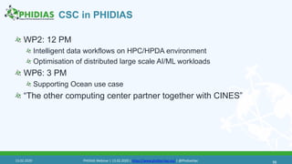 CSC in PHIDIAS
56
WP2: 12 PM
Intelligent data workflows on HPC/HPDA environment
Optimisation of distributed large scale AI/ML workloads
WP6: 3 PM
Supporting Ocean use case
“The other computing center partner together with CINES”
13.02.2020 PHIDIAS Webinar | 13.02.2020 | https://www.phidias-hpc.eu/ | @PhidiasHpc
 